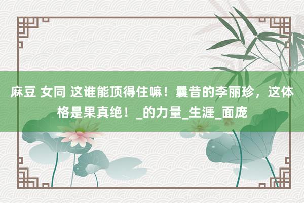 麻豆 女同 这谁能顶得住嘛！曩昔的李丽珍，这体格是果真绝！_的力量_生涯_面庞