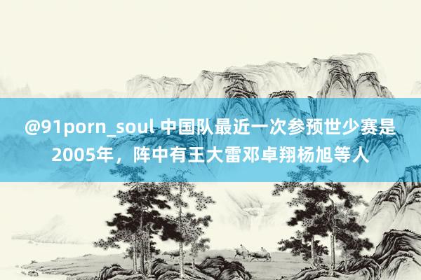 @91porn_soul 中国队最近一次参预世少赛是2005年，阵中有王大雷邓卓翔杨旭等人
