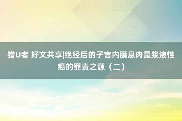 猎U者 好文共享|绝经后的子宫内膜息肉是浆液性癌的罪责之源（二）