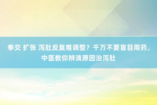 拳交 扩张 泻肚反复难调整？千万不要盲目用药，中医教你辨清原因治泻肚