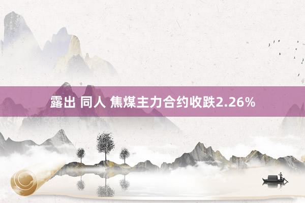 露出 同人 焦煤主力合约收跌2.26%