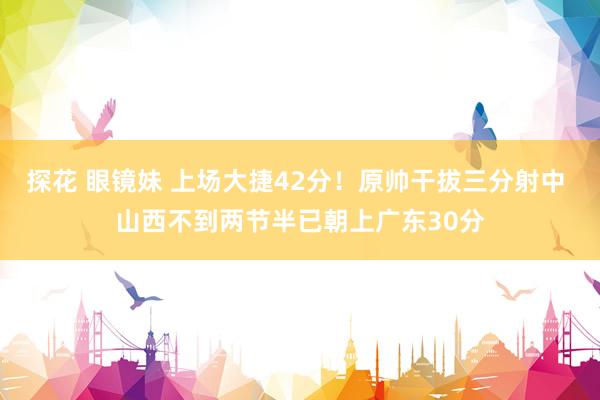 探花 眼镜妹 上场大捷42分！原帅干拔三分射中 山西不到两节半已朝上广东30分