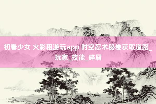 初春少女 火影租游玩app 时空忍术秘卷获取道路_玩家_技能_碎屑