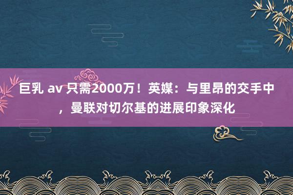 巨乳 av 只需2000万！英媒：与里昂的交手中，曼联对切尔基的进展印象深化