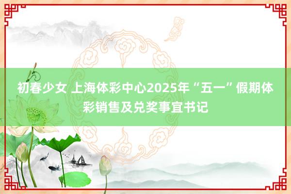 初春少女 上海体彩中心2025年“五一”假期体彩销售及兑奖事宜书记