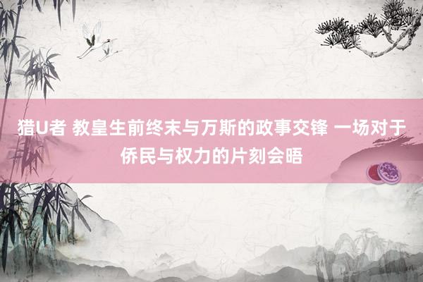 猎U者 教皇生前终末与万斯的政事交锋 一场对于侨民与权力的片刻会晤