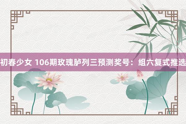 初春少女 106期玫瑰胪列三预测奖号：组六复式推选