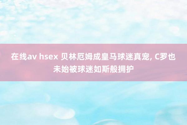 在线av hsex 贝林厄姆成皇马球迷真宠， C罗也未始被球迷如斯般拥护