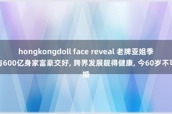 hongkongdoll face reveal 老牌亚姐季军与600亿身家富豪交好， 跨界发展靓得健康， 今60岁不可婚