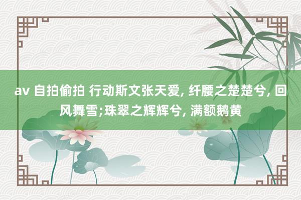 av 自拍偷拍 行动斯文张天爱， 纤腰之楚楚兮， 回风舞雪;珠翠之辉辉兮， 满额鹅黄