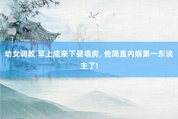 幼女调教 早上成亲下昼塌房， 他简直内娱第一东谈主了!